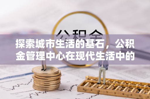 禄丰探索城市生活的基石，公积金管理中心在现代生活中的重要角色