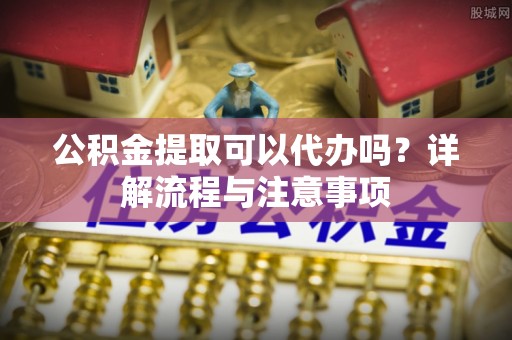 禄丰公积金提取可以代办吗？详解流程与注意事项